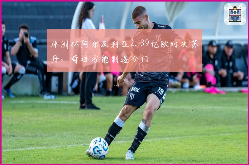 非洲杯阿尔及利亚2.39亿欧对决苏丹，奇迹方能制造冷门