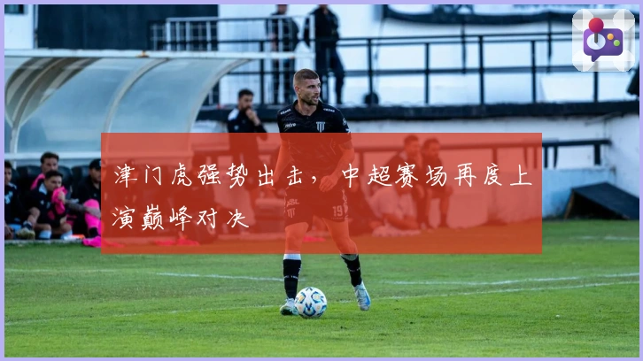 津门虎强势出击，中超赛场再度上演巅峰对决