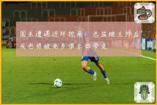 国米遭遇连环挖角，总监继主帅后或也将被老乡俱乐部带走
