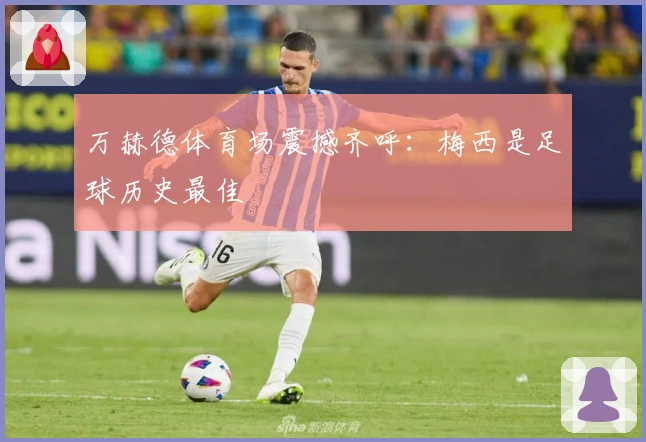 万赫德体育场震撼齐呼：梅西是足球历史最佳