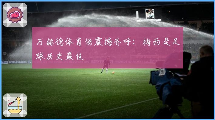 万赫德体育场震撼齐呼：梅西是足球历史最佳