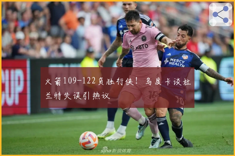 火箭109-122负独行侠！乌度卡谈杜兰特失误引热议