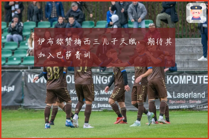 伊布称赞梅西三儿子天赋，期待其加入巴萨青训