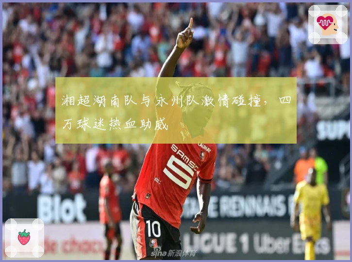 湘超湖南队与永州队激情碰撞，四万球迷热血助威