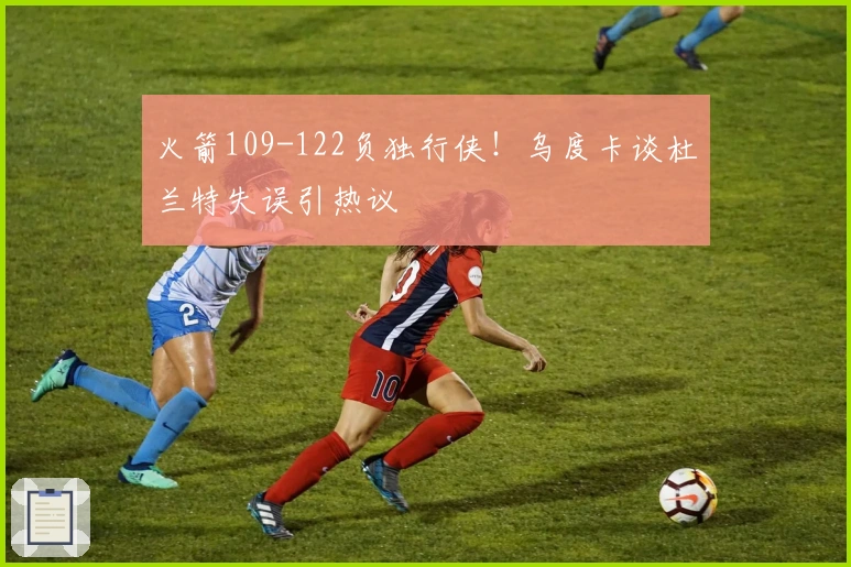 火箭109-122负独行侠！乌度卡谈杜兰特失误引热议