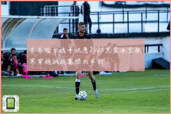齐齐哈尔选手祝愿2025黑蒙冰雪极寒穿越挑战赛顺利举行